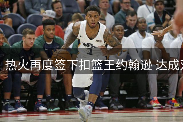 热火再度签下扣篮王约翰逊 达成双向合作协议