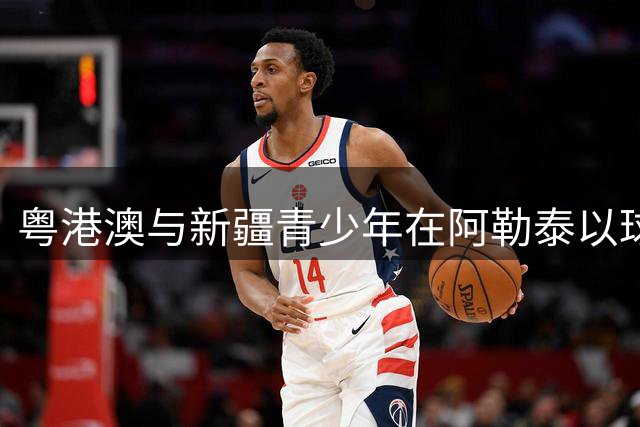 粤港澳与新疆青少年在阿勒泰以球会友共谱团结乐章